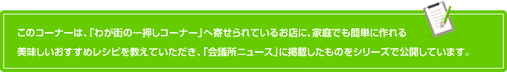 このコーナーは、「わが街の一押しコーナー」へ寄せられているお店に、家庭でも簡単に作れる美味しいおすすめレシピを教えていただき、「会議所ニュース」に掲載したものをシリーズで公開しています。