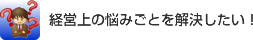 経営上の悩みごとを解決したい！