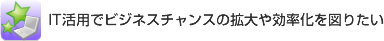IT活用でビジネスチャンスの拡大や効率化を図りたい