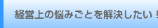 経営上の悩みごとを解決したい！